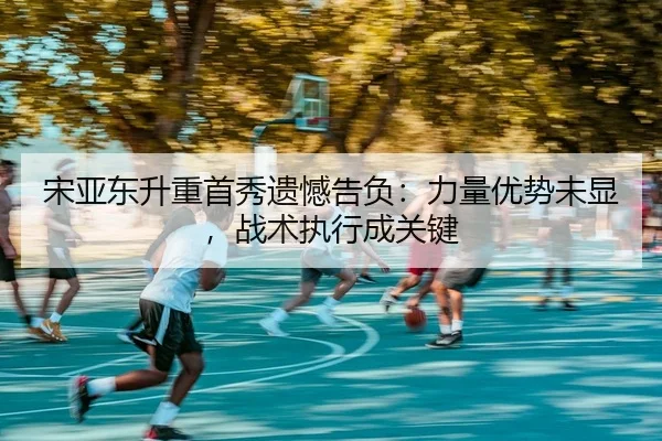 宋亚东升重首秀遗憾告负：力量优势未显，战术执行成关键